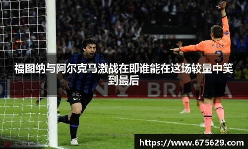 福图纳与阿尔克马激战在即谁能在这场较量中笑到最后